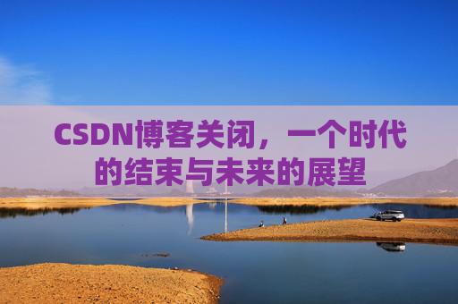 CSDN博客关闭，一个时代的结束与未来的展望